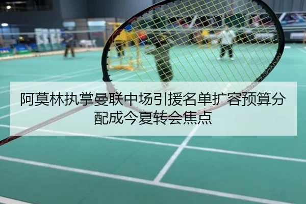 阿莫林执掌曼联中场引援名单扩容预算分配成今夏转会焦点