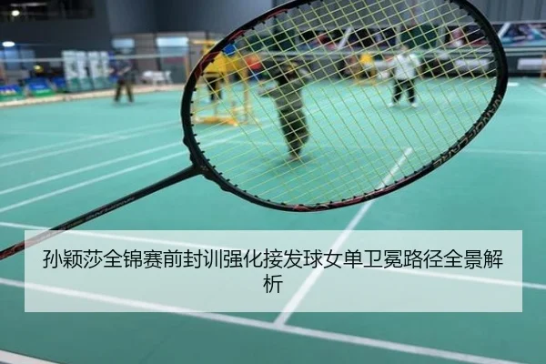 孙颖莎全锦赛前封训强化接发球女单卫冕路径全景解析