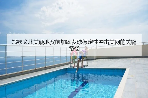 郑钦文北美硬地赛前加练发球稳定性冲击美网的关键路径