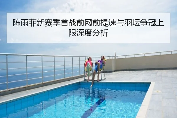 陈雨菲新赛季首战前网前提速与羽坛争冠上限深度分析