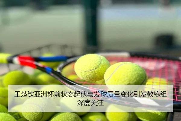 王楚钦亚洲杯前状态起伏与发球质量变化引发教练组深度关注
